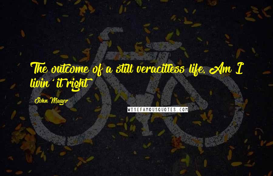 John Mayer Quotes: The outcome of a still veracitless life. Am I livin' it right?