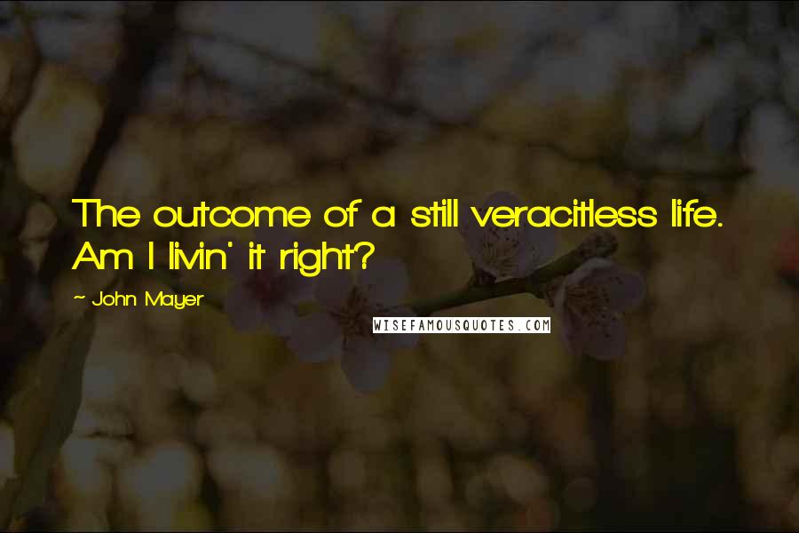 John Mayer Quotes: The outcome of a still veracitless life. Am I livin' it right?