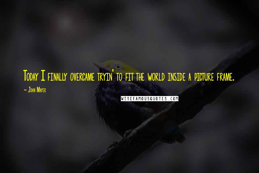 John Mayer Quotes: Today I finally overcame tryin' to fit the world inside a picture frame.