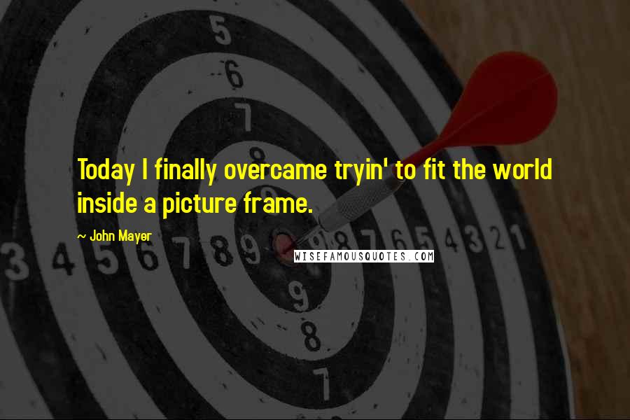 John Mayer Quotes: Today I finally overcame tryin' to fit the world inside a picture frame.