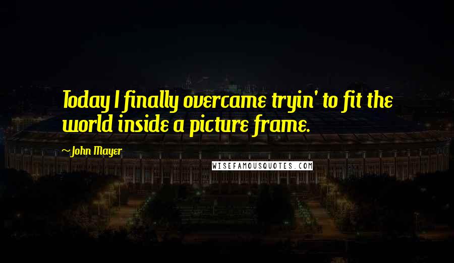 John Mayer Quotes: Today I finally overcame tryin' to fit the world inside a picture frame.