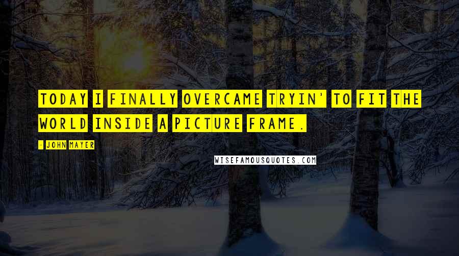John Mayer Quotes: Today I finally overcame tryin' to fit the world inside a picture frame.