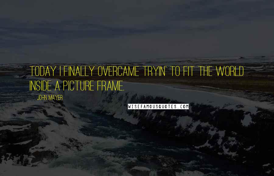 John Mayer Quotes: Today I finally overcame tryin' to fit the world inside a picture frame.