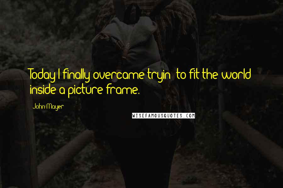 John Mayer Quotes: Today I finally overcame tryin' to fit the world inside a picture frame.