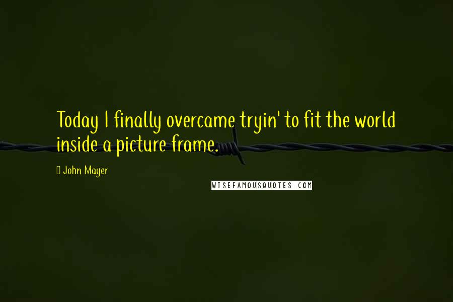 John Mayer Quotes: Today I finally overcame tryin' to fit the world inside a picture frame.