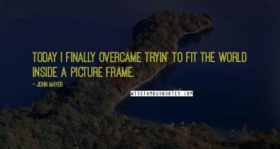 John Mayer Quotes: Today I finally overcame tryin' to fit the world inside a picture frame.