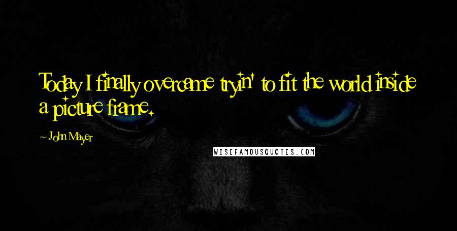 John Mayer Quotes: Today I finally overcame tryin' to fit the world inside a picture frame.