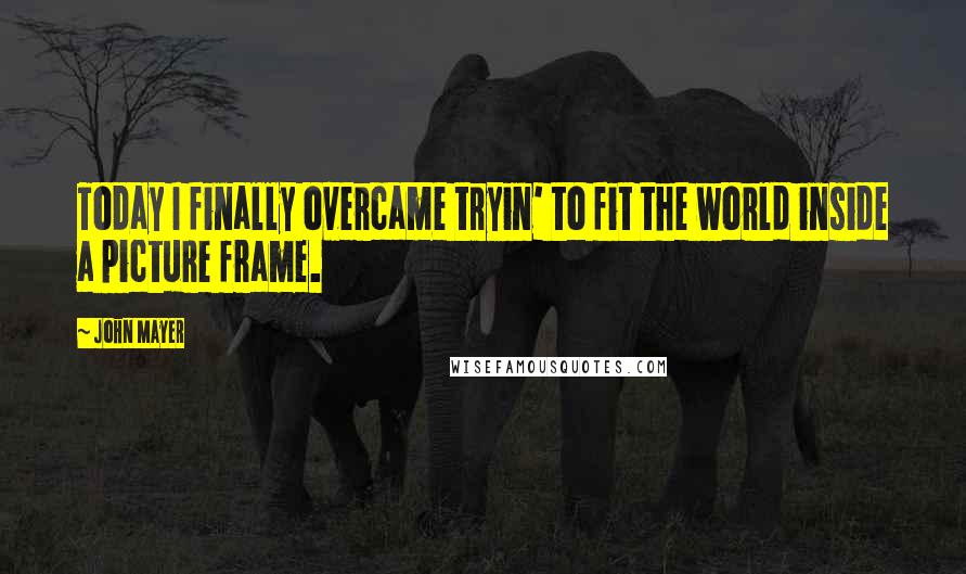 John Mayer Quotes: Today I finally overcame tryin' to fit the world inside a picture frame.