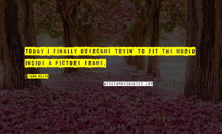 John Mayer Quotes: Today I finally overcame tryin' to fit the world inside a picture frame.
