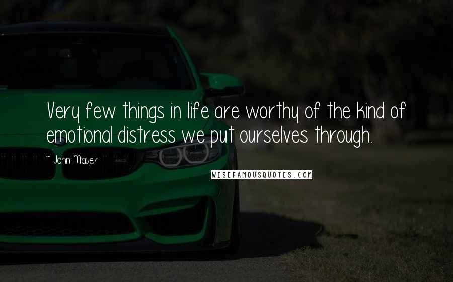 John Mayer Quotes: Very few things in life are worthy of the kind of emotional distress we put ourselves through.