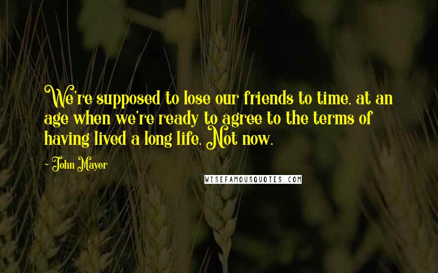 John Mayer Quotes: We're supposed to lose our friends to time, at an age when we're ready to agree to the terms of having lived a long life. Not now.