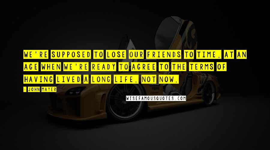 John Mayer Quotes: We're supposed to lose our friends to time, at an age when we're ready to agree to the terms of having lived a long life. Not now.