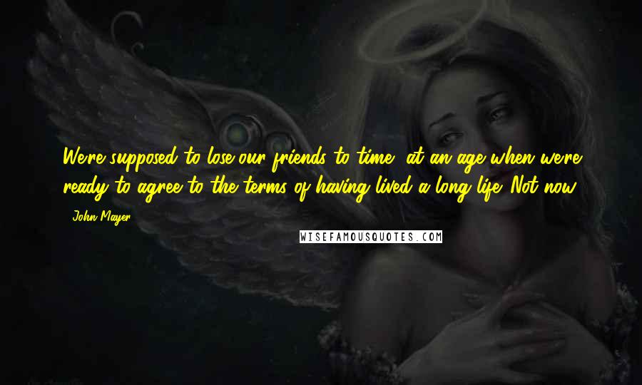 John Mayer Quotes: We're supposed to lose our friends to time, at an age when we're ready to agree to the terms of having lived a long life. Not now.