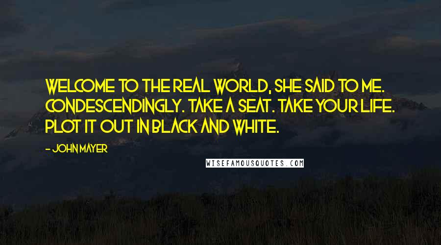 John Mayer Quotes: Welcome to the real world, she said to me. Condescendingly. Take a seat. Take your life. Plot it out in black and white.