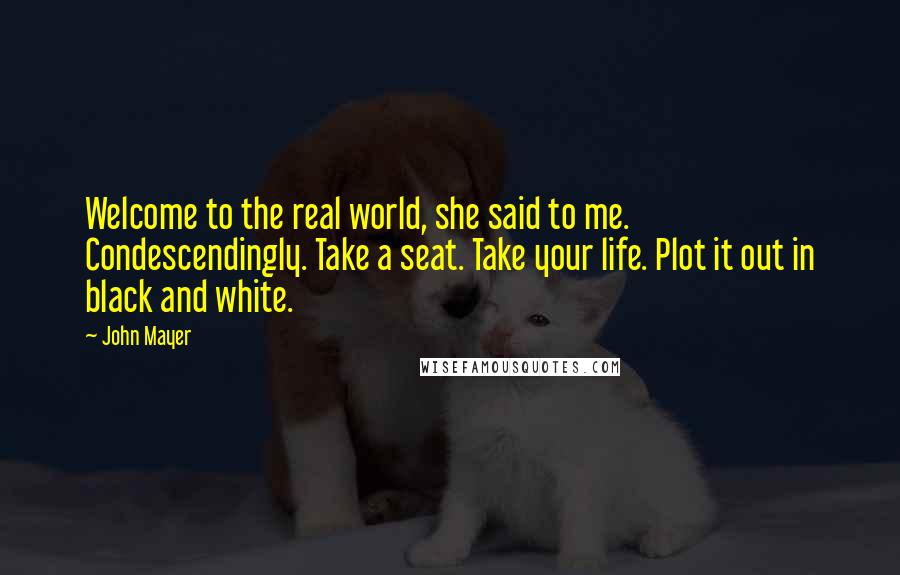 John Mayer Quotes: Welcome to the real world, she said to me. Condescendingly. Take a seat. Take your life. Plot it out in black and white.