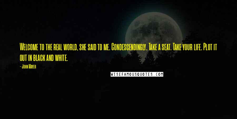 John Mayer Quotes: Welcome to the real world, she said to me. Condescendingly. Take a seat. Take your life. Plot it out in black and white.