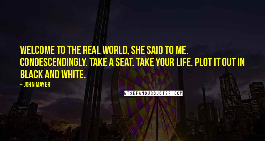 John Mayer Quotes: Welcome to the real world, she said to me. Condescendingly. Take a seat. Take your life. Plot it out in black and white.