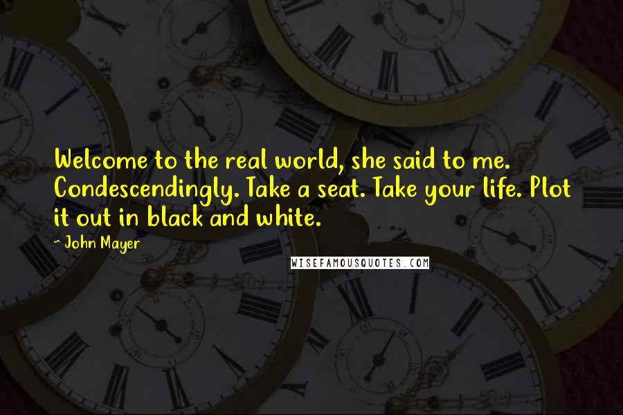 John Mayer Quotes: Welcome to the real world, she said to me. Condescendingly. Take a seat. Take your life. Plot it out in black and white.