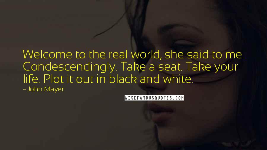 John Mayer Quotes: Welcome to the real world, she said to me. Condescendingly. Take a seat. Take your life. Plot it out in black and white.