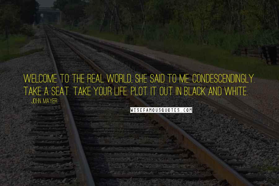 John Mayer Quotes: Welcome to the real world, she said to me. Condescendingly. Take a seat. Take your life. Plot it out in black and white.