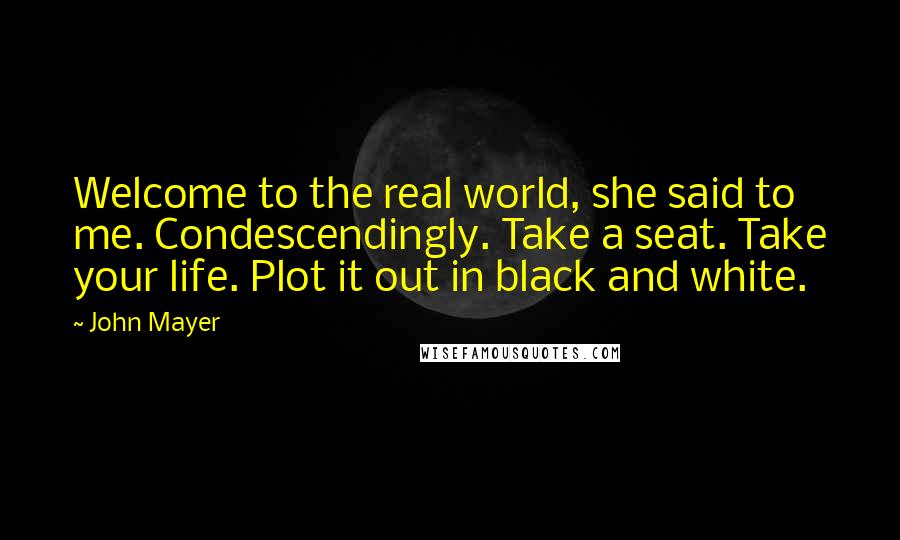 John Mayer Quotes: Welcome to the real world, she said to me. Condescendingly. Take a seat. Take your life. Plot it out in black and white.