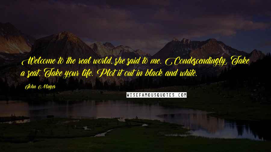 John Mayer Quotes: Welcome to the real world, she said to me. Condescendingly. Take a seat. Take your life. Plot it out in black and white.