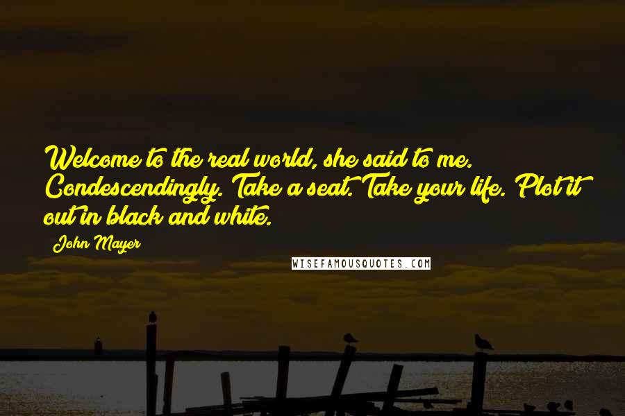 John Mayer Quotes: Welcome to the real world, she said to me. Condescendingly. Take a seat. Take your life. Plot it out in black and white.