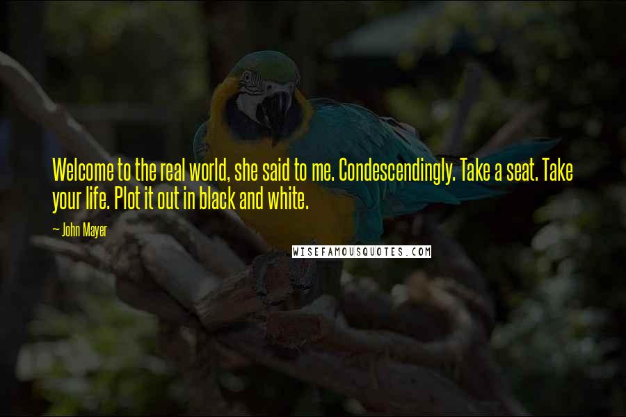 John Mayer Quotes: Welcome to the real world, she said to me. Condescendingly. Take a seat. Take your life. Plot it out in black and white.