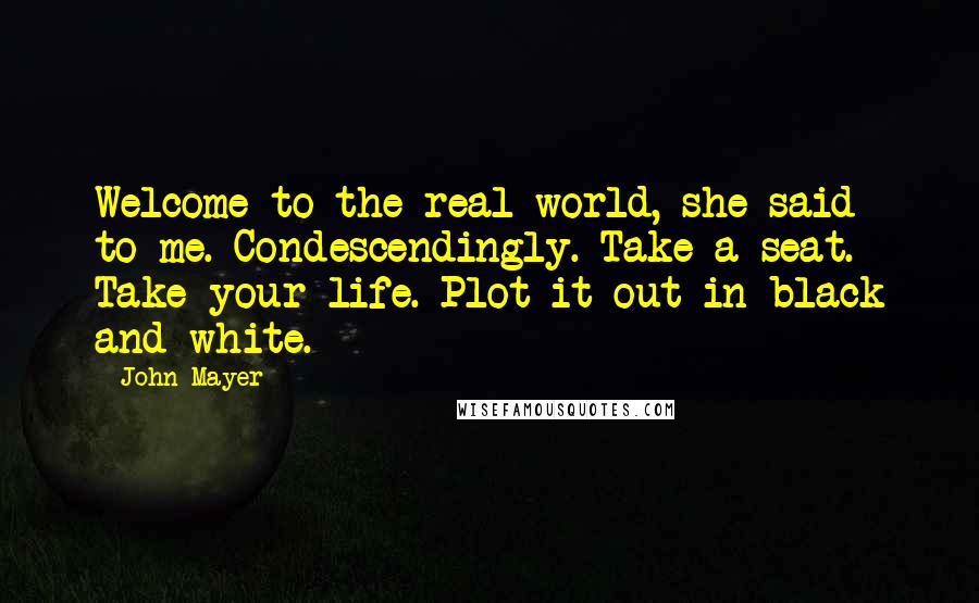 John Mayer Quotes: Welcome to the real world, she said to me. Condescendingly. Take a seat. Take your life. Plot it out in black and white.