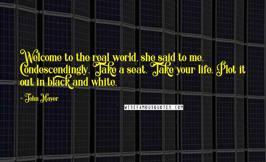 John Mayer Quotes: Welcome to the real world, she said to me. Condescendingly. Take a seat. Take your life. Plot it out in black and white.