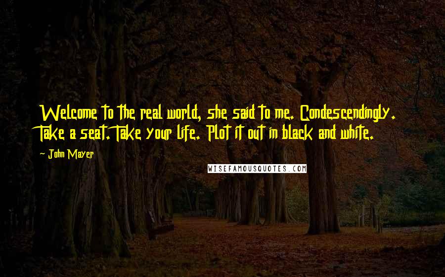 John Mayer Quotes: Welcome to the real world, she said to me. Condescendingly. Take a seat. Take your life. Plot it out in black and white.