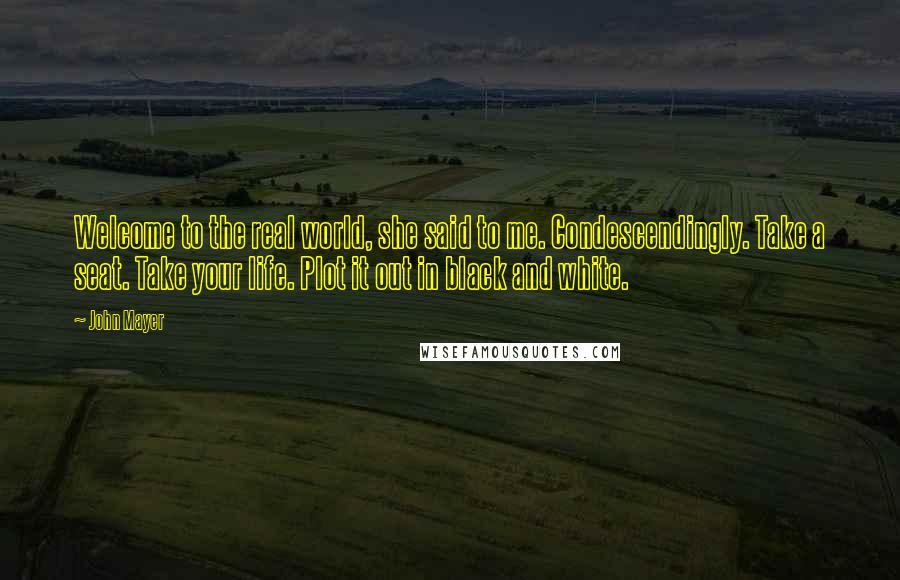 John Mayer Quotes: Welcome to the real world, she said to me. Condescendingly. Take a seat. Take your life. Plot it out in black and white.