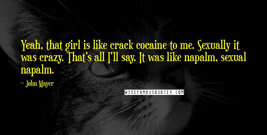 John Mayer Quotes: Yeah, that girl is like crack cocaine to me. Sexually it was crazy. That's all I'll say. It was like napalm, sexual napalm.