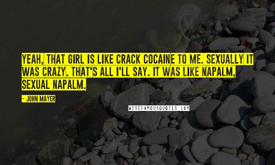 John Mayer Quotes: Yeah, that girl is like crack cocaine to me. Sexually it was crazy. That's all I'll say. It was like napalm, sexual napalm.