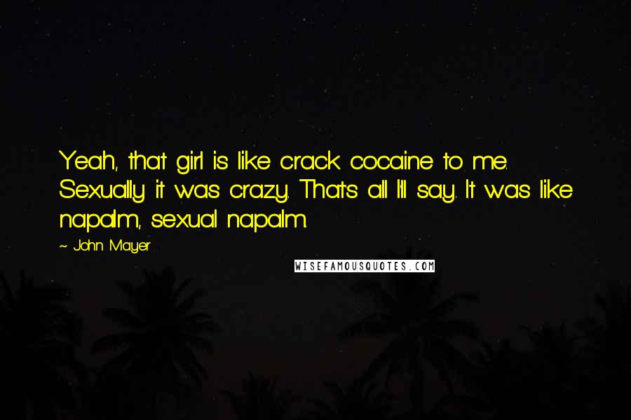 John Mayer Quotes: Yeah, that girl is like crack cocaine to me. Sexually it was crazy. That's all I'll say. It was like napalm, sexual napalm.