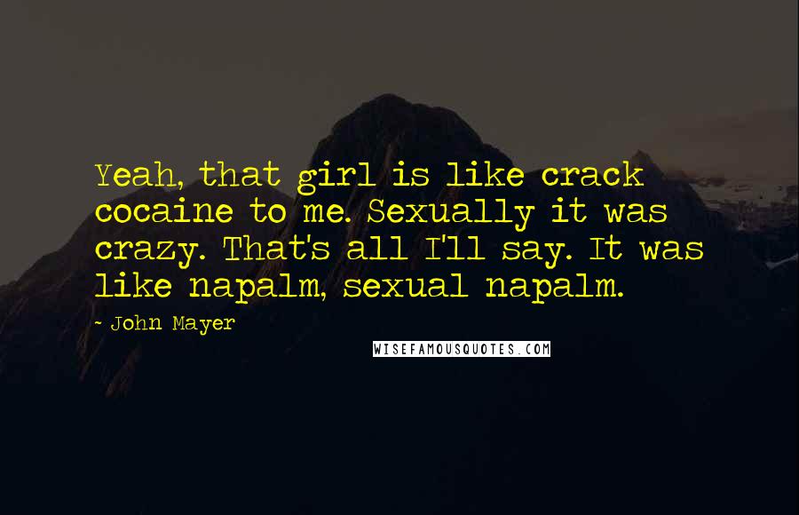 John Mayer Quotes: Yeah, that girl is like crack cocaine to me. Sexually it was crazy. That's all I'll say. It was like napalm, sexual napalm.