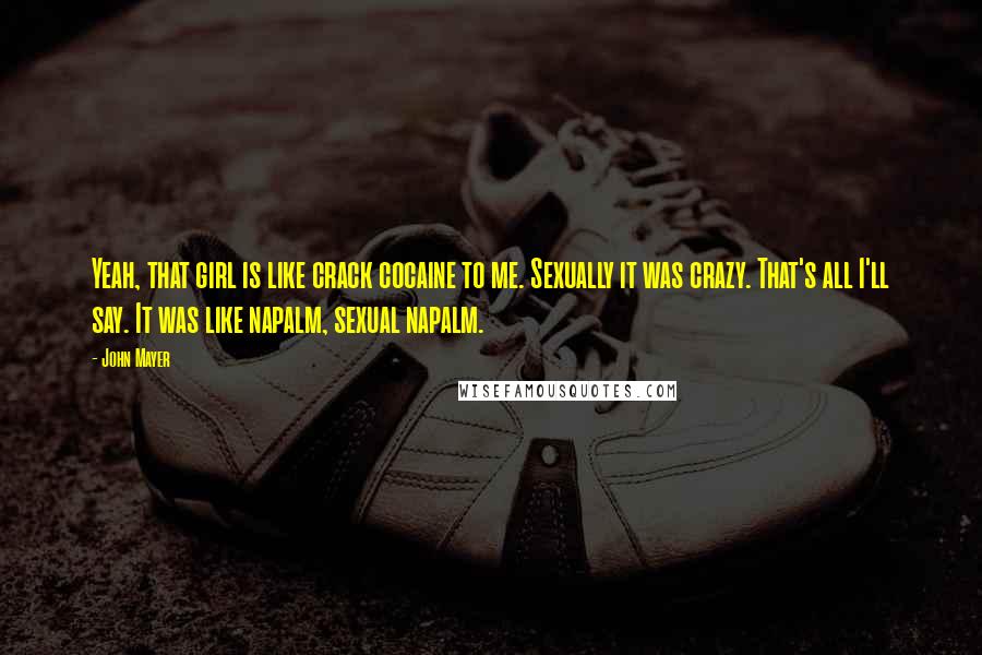 John Mayer Quotes: Yeah, that girl is like crack cocaine to me. Sexually it was crazy. That's all I'll say. It was like napalm, sexual napalm.