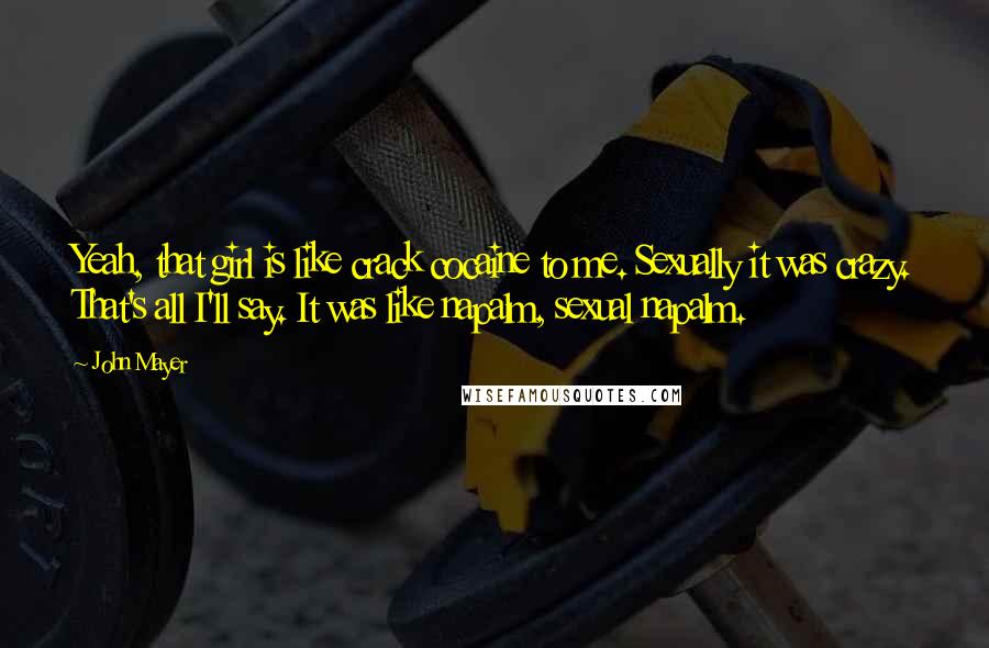 John Mayer Quotes: Yeah, that girl is like crack cocaine to me. Sexually it was crazy. That's all I'll say. It was like napalm, sexual napalm.