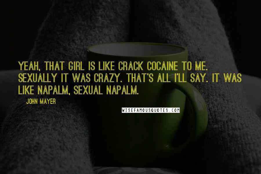 John Mayer Quotes: Yeah, that girl is like crack cocaine to me. Sexually it was crazy. That's all I'll say. It was like napalm, sexual napalm.