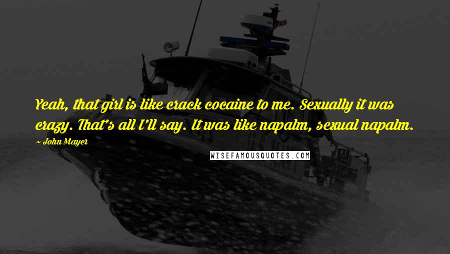 John Mayer Quotes: Yeah, that girl is like crack cocaine to me. Sexually it was crazy. That's all I'll say. It was like napalm, sexual napalm.