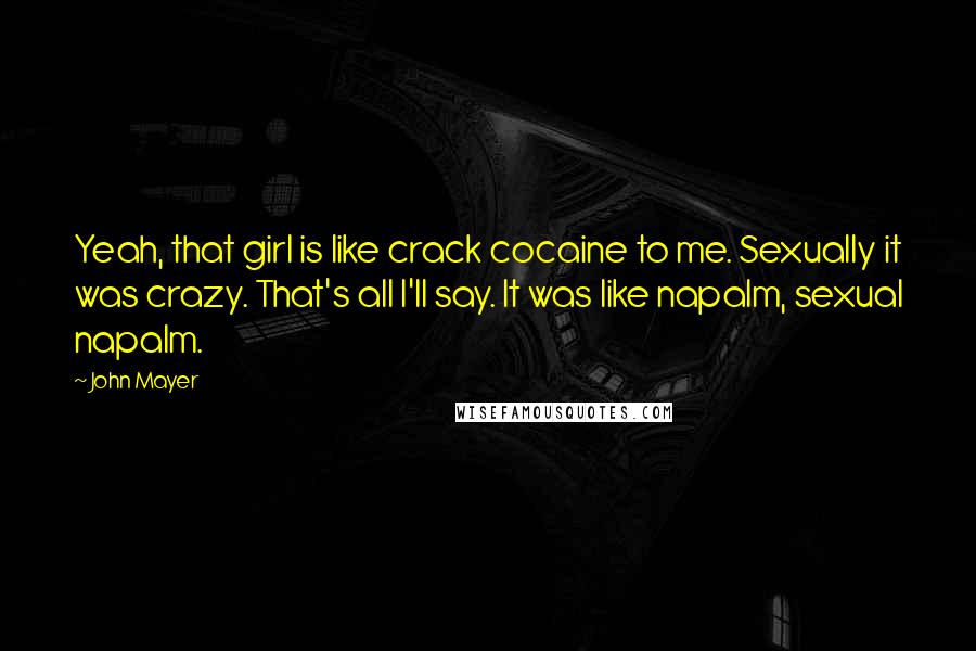 John Mayer Quotes: Yeah, that girl is like crack cocaine to me. Sexually it was crazy. That's all I'll say. It was like napalm, sexual napalm.