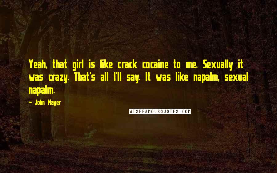 John Mayer Quotes: Yeah, that girl is like crack cocaine to me. Sexually it was crazy. That's all I'll say. It was like napalm, sexual napalm.