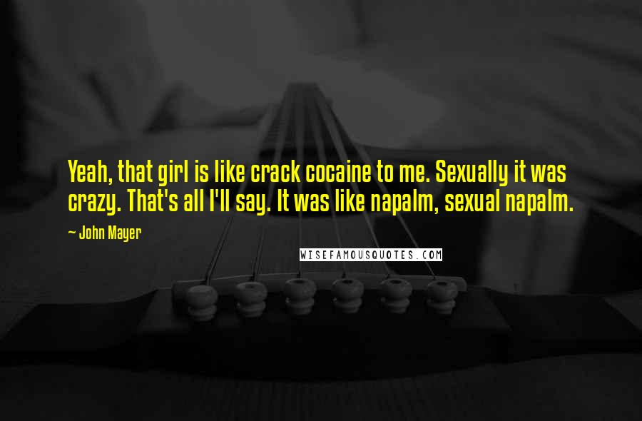 John Mayer Quotes: Yeah, that girl is like crack cocaine to me. Sexually it was crazy. That's all I'll say. It was like napalm, sexual napalm.