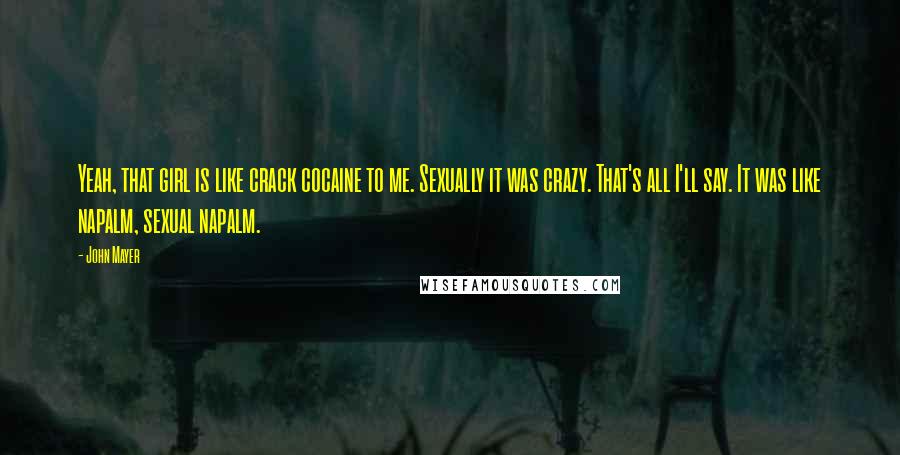 John Mayer Quotes: Yeah, that girl is like crack cocaine to me. Sexually it was crazy. That's all I'll say. It was like napalm, sexual napalm.