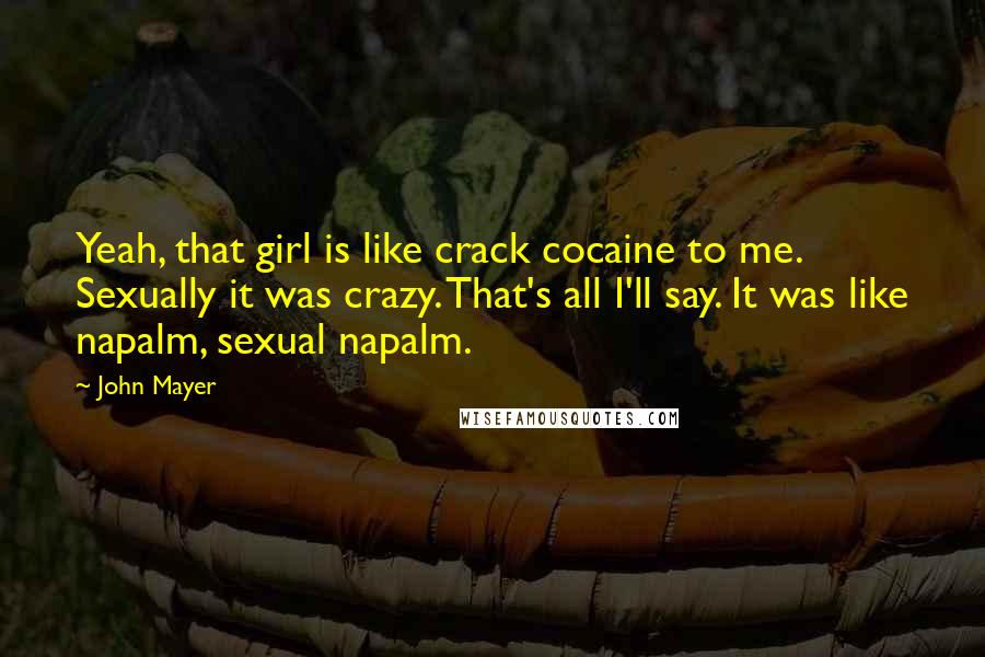 John Mayer Quotes: Yeah, that girl is like crack cocaine to me. Sexually it was crazy. That's all I'll say. It was like napalm, sexual napalm.