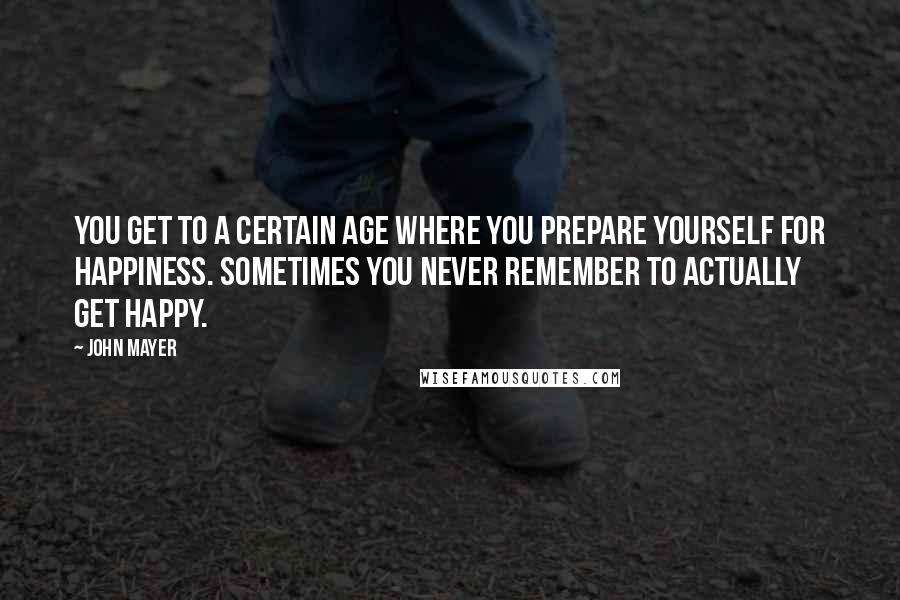 John Mayer Quotes: You get to a certain age where you prepare yourself for happiness. Sometimes you never remember to actually get happy.