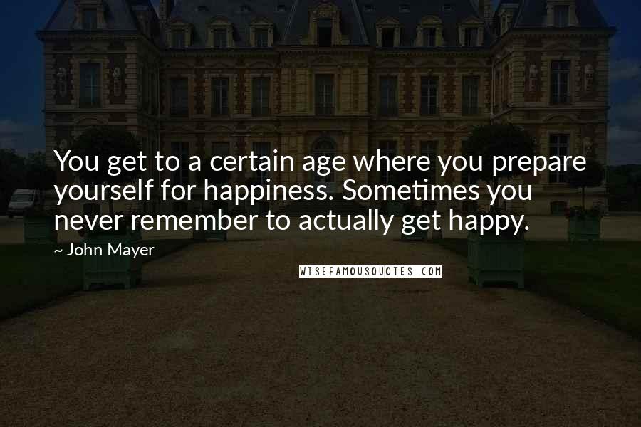 John Mayer Quotes: You get to a certain age where you prepare yourself for happiness. Sometimes you never remember to actually get happy.