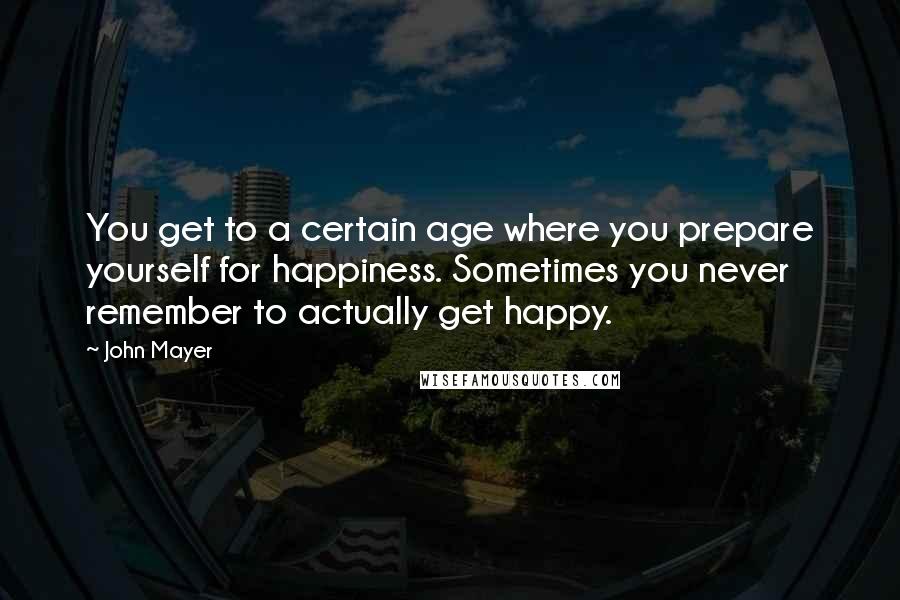 John Mayer Quotes: You get to a certain age where you prepare yourself for happiness. Sometimes you never remember to actually get happy.