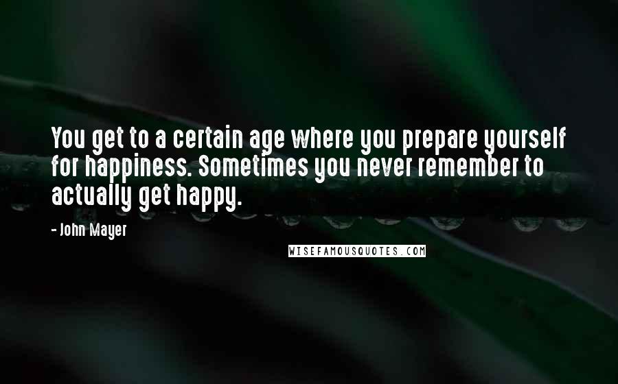 John Mayer Quotes: You get to a certain age where you prepare yourself for happiness. Sometimes you never remember to actually get happy.