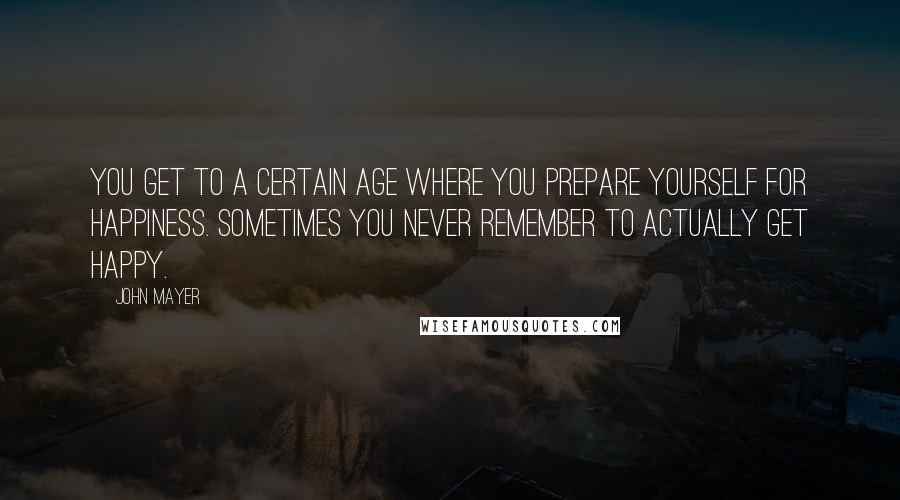 John Mayer Quotes: You get to a certain age where you prepare yourself for happiness. Sometimes you never remember to actually get happy.